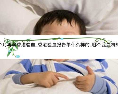 流产6个月再孕香港验血_香港验血报告单什么样的_哪个验血机构最准!